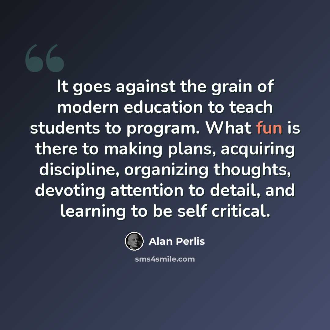 “It goes against the grain of modern education to teach students to program. What fun is there to making plans, acquiring discipline, organizing thoughts, devoting attention to detail, and learning to be self critical.” quote by Alan Perlis