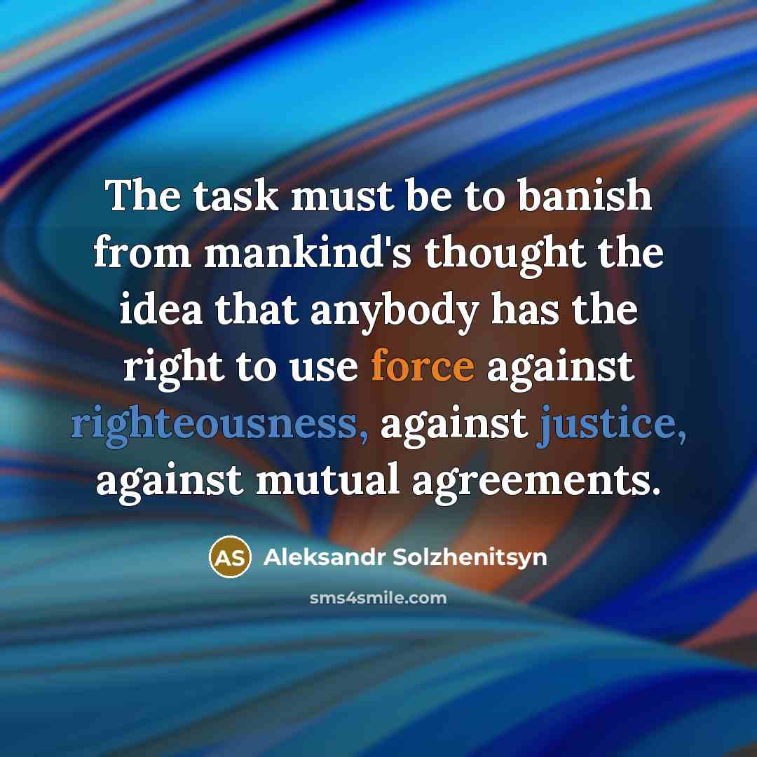 “The task must be to banish from mankind's thought the idea that anybody has the right to use force against righteousness, against justice, against mutual agreements.” quote by Aleksandr Solzhenitsyn
