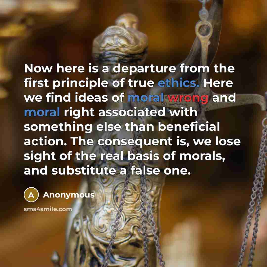 “Now here is a departure from the first principle of true ethics. Here we find ideas of moral wrong and moral right associated with something else than beneficial action. The consequent is, we lose sight of the real basis of morals, and substitute a false one.” quote by Anonymous