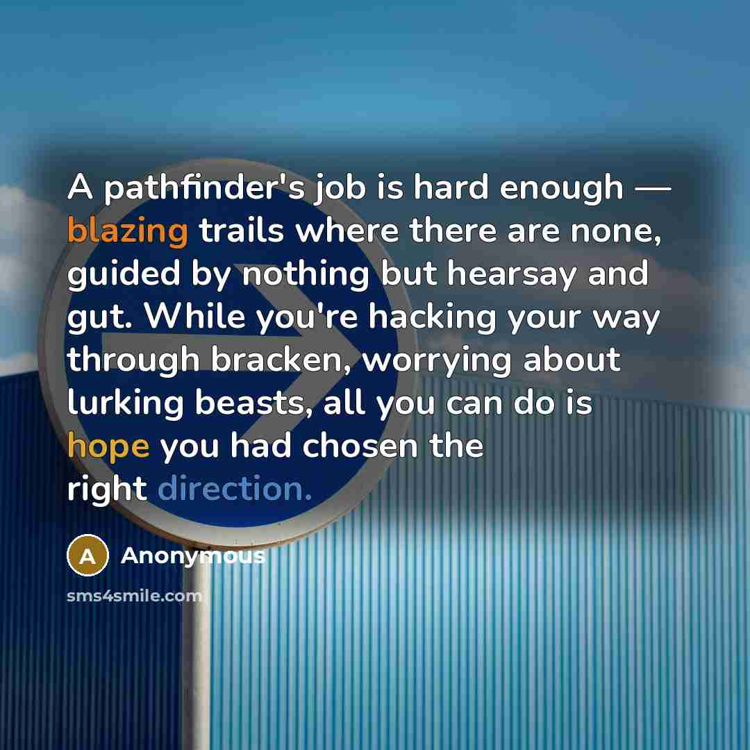 “A pathfinder's job is hard enough — blazing trails where there are none, guided by nothing but hearsay and gut. While you're hacking your way through bracken, worrying about lurking beasts, all you can do is hope you had chosen the right direction.” quote by Anonymous