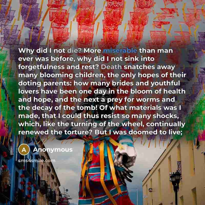 “Why did I not die? More miserable than man ever was before, why did I not sink into forgetfulness and rest? Death snatches away many blooming children, the only hopes of their doting parents: how many brides and youthful lovers have been one day in the bloom of health and hope, and the next a prey…” quote by Anonymous