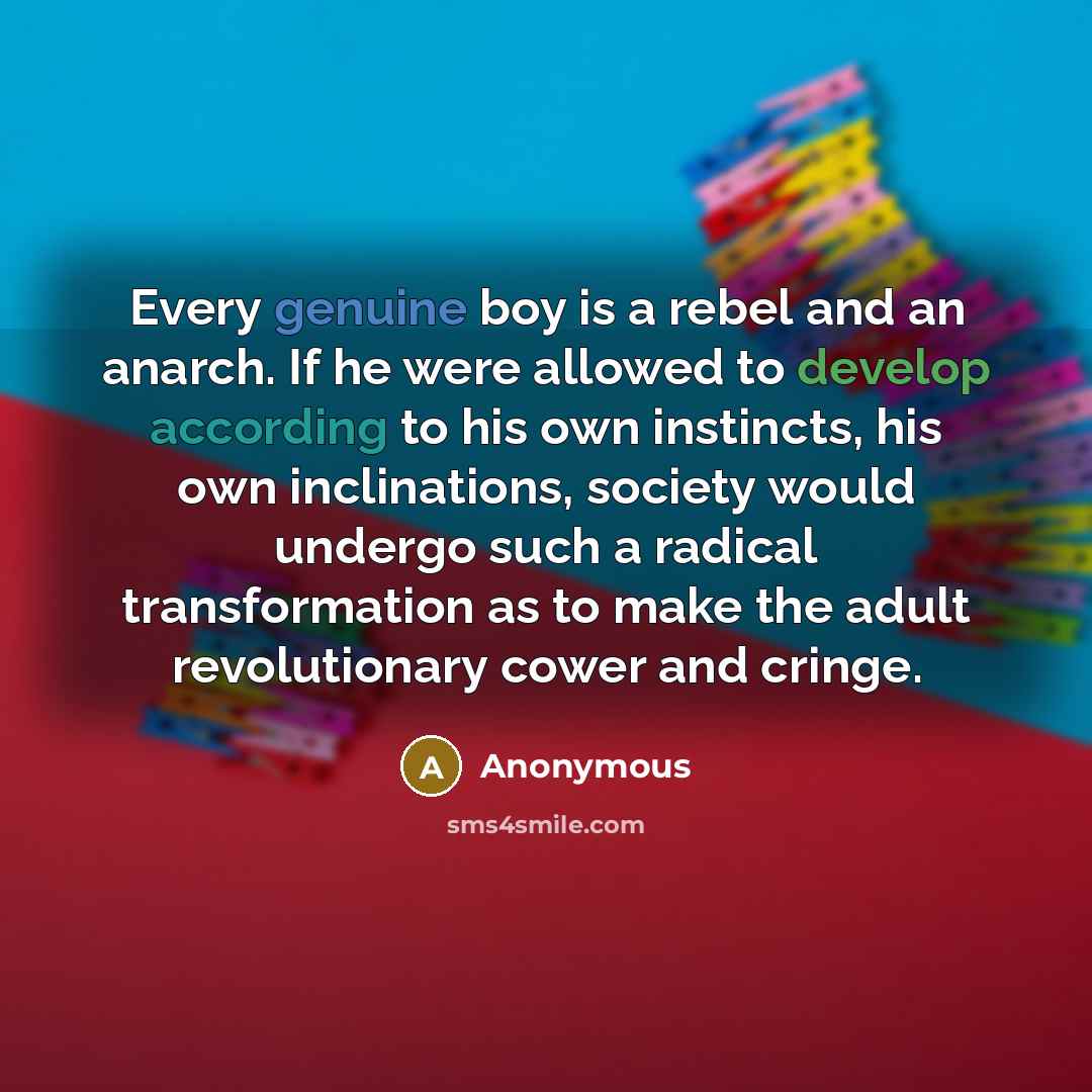 “Every genuine boy is a rebel and an anarch. If he were allowed to develop according to his own instincts, his own inclinations, society would undergo such a radical transformation as to make the adult revolutionary cower and cringe.” quote by Anonymous