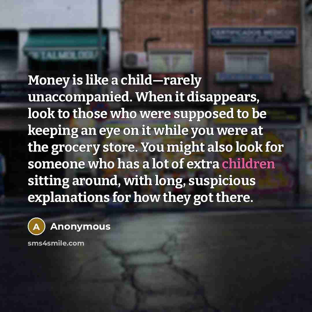 “Money is like a child—rarely unaccompanied. When it disappears, look to those who were supposed to be keeping an eye on it while you were at the grocery store. You might also look for someone who has a lot of extra children sitting around, with long, suspicious explanations for how they got there.” quote by Anonymous