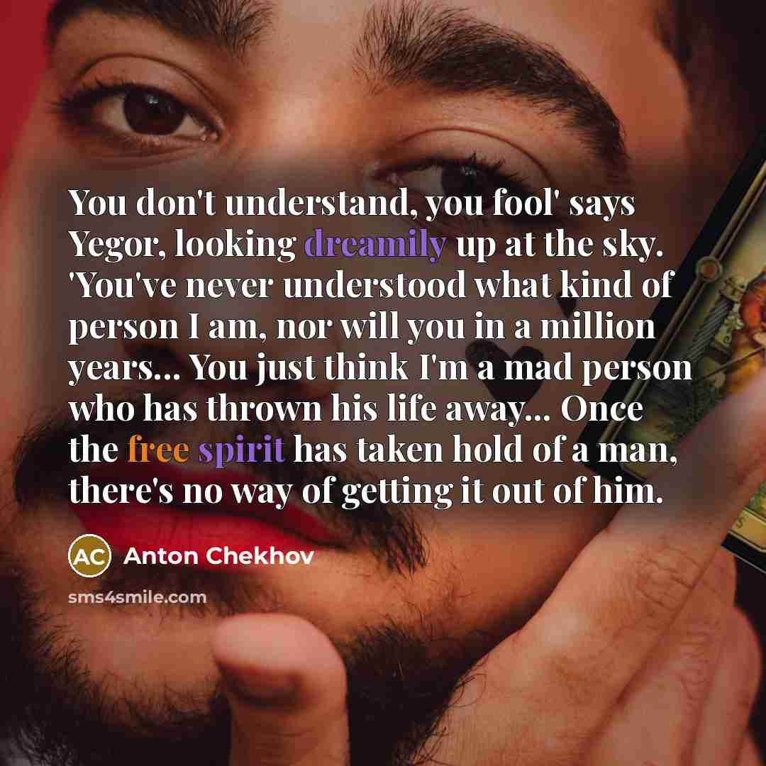 “You don't understand, you fool' says Yegor, looking dreamily up at the sky. 'You've never understood what kind of person I am, nor will you in a million years... You just think I'm a mad person who has thrown his life away... Once the free spirit has taken hold of a man, there's no way of getting…” quote by Anton Chekhov