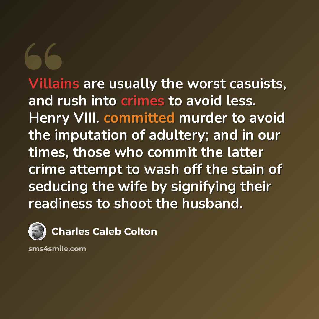 “Villains are usually the worst casuists, and rush into crimes to avoid less. Henry VIII. committed murder to avoid the imputation of adultery; and in our times, those who commit the latter crime attempt to wash off the stain of seducing the wife by signifying their readiness to shoot the husband.” quote by Charles Caleb Colton