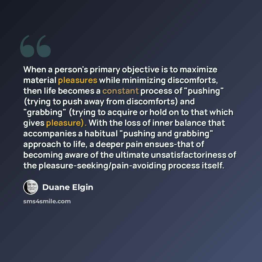 “When a person's primary objective is to maximize material pleasures while minimizing discomforts, then life becomes a constant process of "pushing" (trying to push away from discomforts) and "grabbing" (trying to acquire or hold on to that which gives pleasure). With the loss of inner balance that…” quote by Duane Elgin