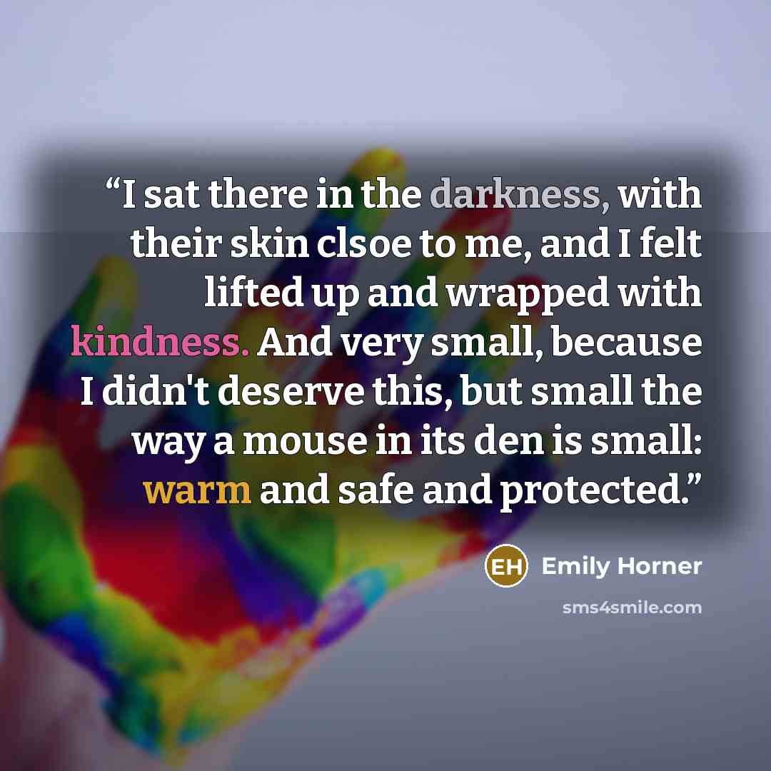 “I sat there in the darkness, with their skin clsoe to me, and I felt lifted up and wrapped with kindness. And very small, because I didn't deserve this, but small the way a mouse in its den is small: warm and safe and protected.” quote by Emily Horner