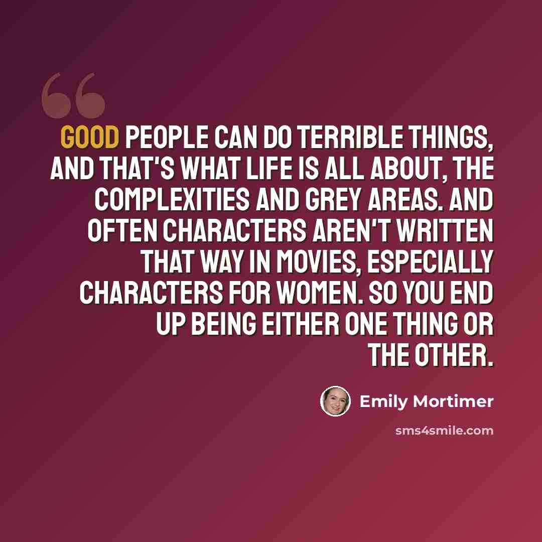 “Good people can do terrible things, and that's what life is all about, the complexities and grey areas. And often characters aren't written that way in movies, especially characters for women. So you end up being either one thing or the other.” quote by Emily Mortimer