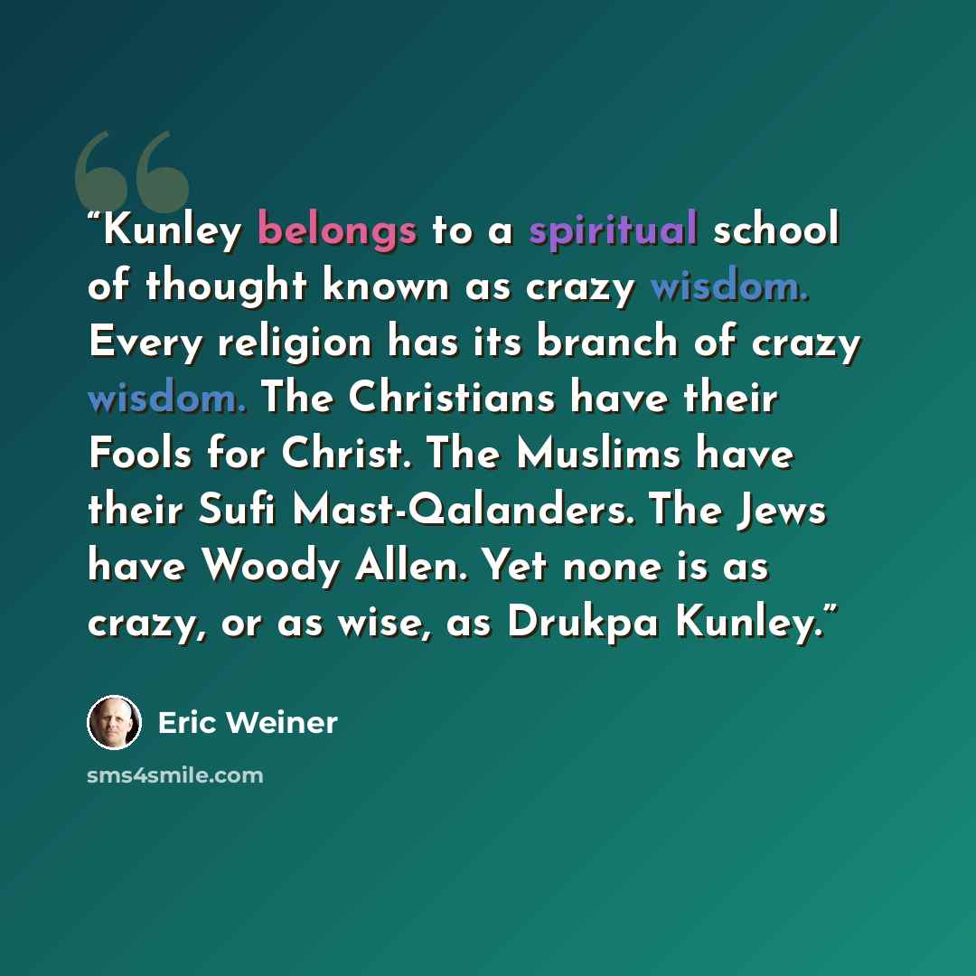“Kunley belongs to a spiritual school of thought known as crazy wisdom. Every religion has its branch of crazy wisdom. The Christians have their Fools for Christ. The Muslims have their Sufi Mast-Qalanders. The Jews have Woody Allen. Yet none is as crazy, or as wise, as Drukpa Kunley.” quote by Eric Weiner
