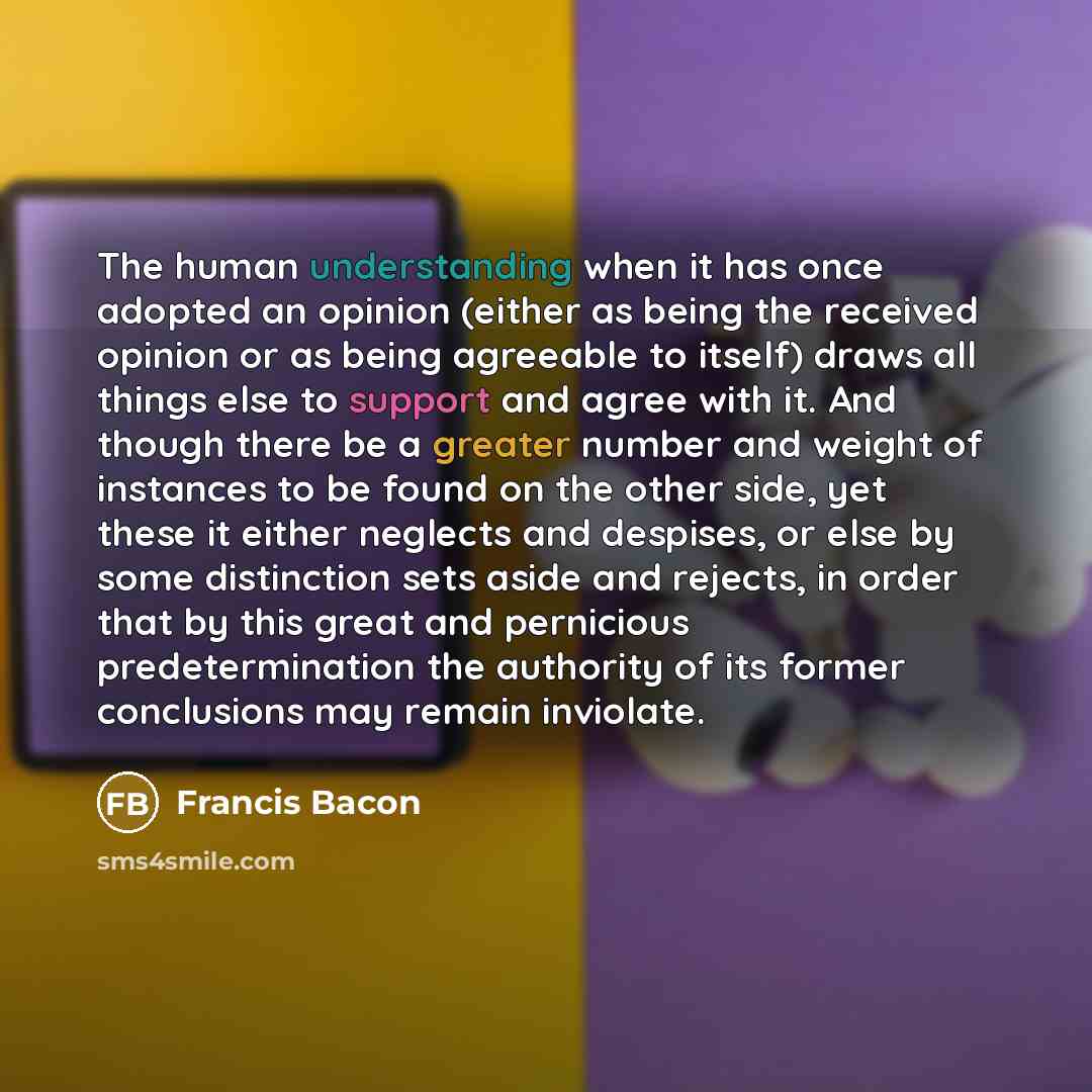 “The human understanding when it has once adopted an opinion (either as being the received opinion or as being agreeable to itself) draws all things else to support and agree with it. And though there be a greater number and weight of instances to be found on the other side, yet these it either…” quote by Francis Bacon