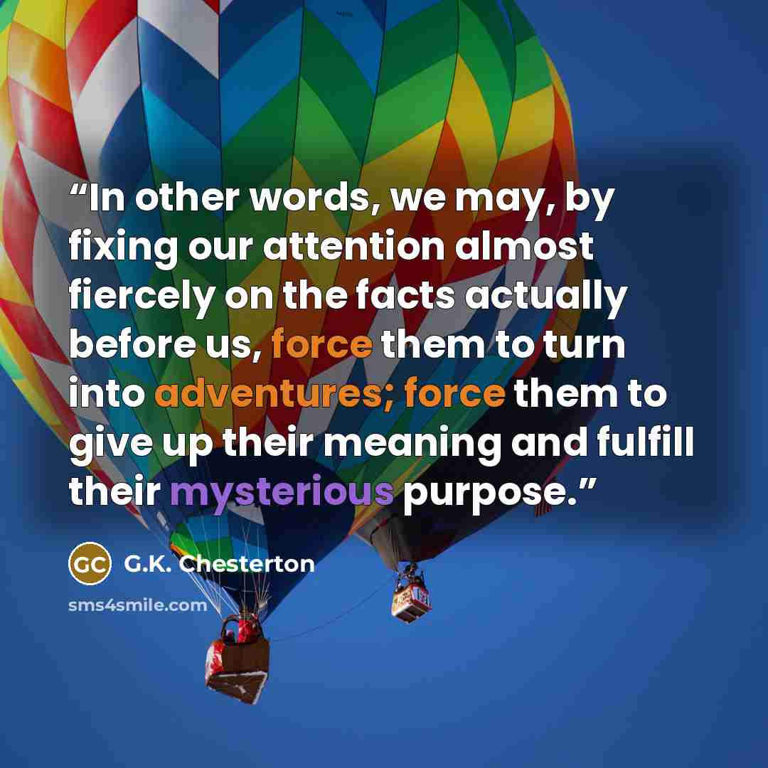 “In other words, we may, by fixing our attention almost fiercely on the facts actually before us, force them to turn into adventures; force them to give up their meaning and fulfill their mysterious purpose.” quote by G.K. Chesterton