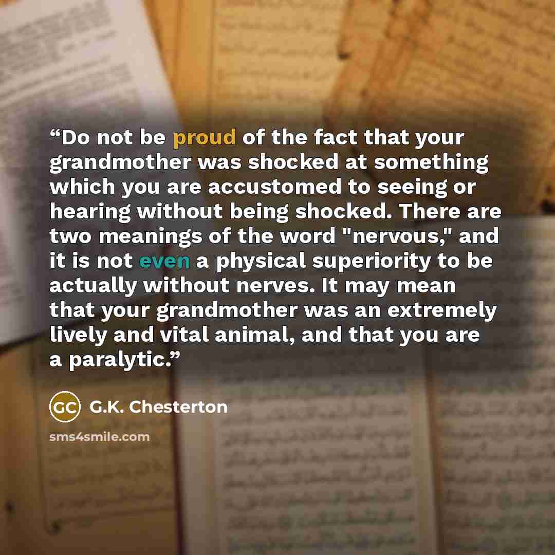 “Do not be proud of the fact that your grandmother was shocked at something which you are accustomed to seeing or hearing without being shocked. There are two meanings of the word "nervous," and it is not even a physical superiority to be actually without nerves. It may mean that your grandmother…” quote by G.K. Chesterton