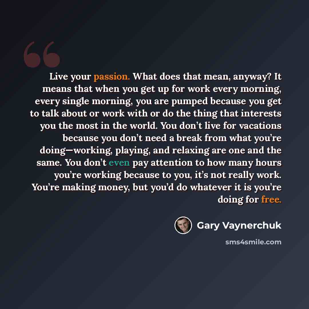 “Live your passion. What does that mean, anyway? It means that when you get up for work every morning, every single morning, you are pumped because you get to talk about or work with or do the thing that interests you the most in the world. You don’t live for vacations because you don’t need a…” quote by Gary Vaynerchuk
