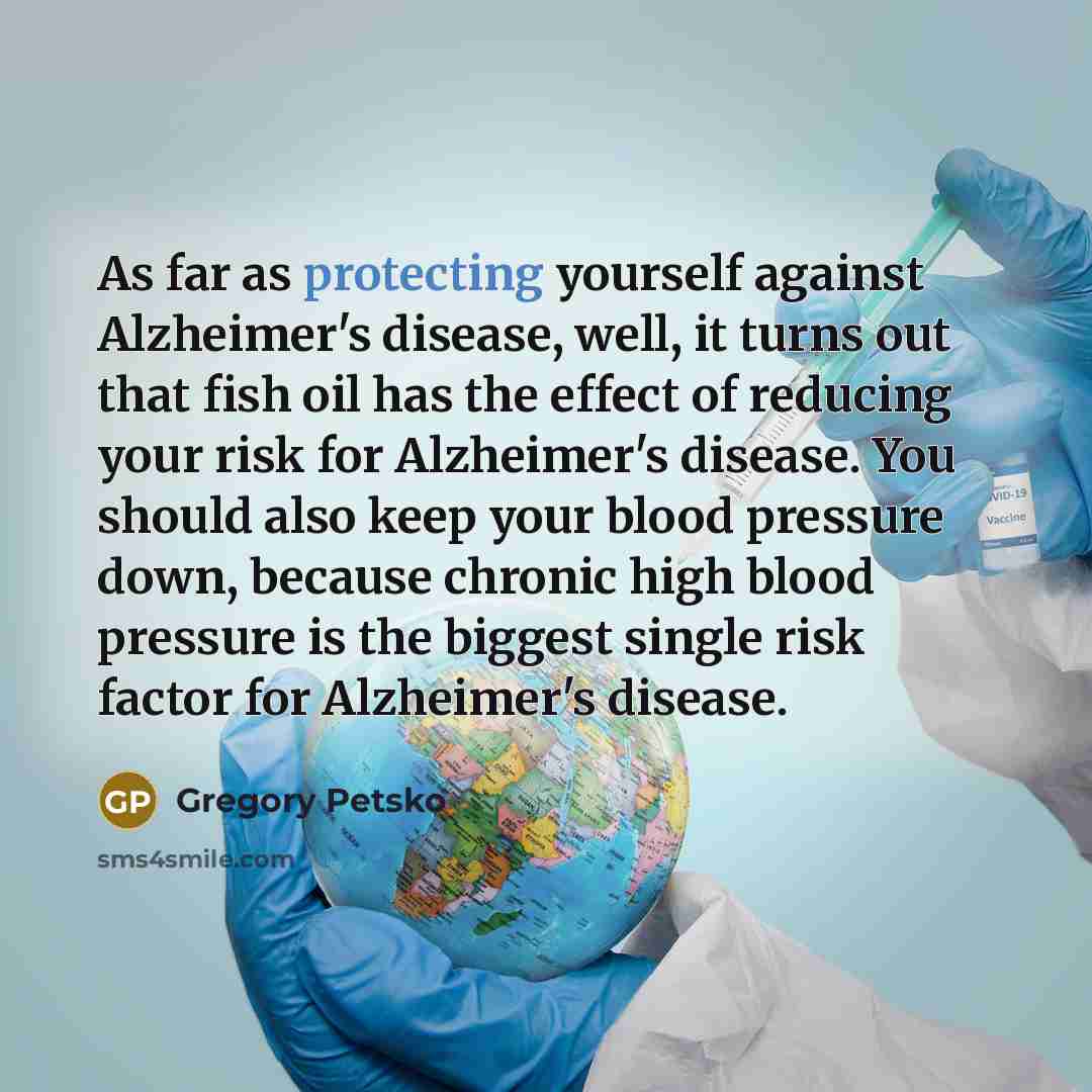 “As far as protecting yourself against Alzheimer's disease, well, it turns out that fish oil has the effect of reducing your risk for Alzheimer's disease. You should also keep your blood pressure down, because chronic high blood pressure is the biggest single risk factor for Alzheimer's disease.” quote by Gregory Petsko