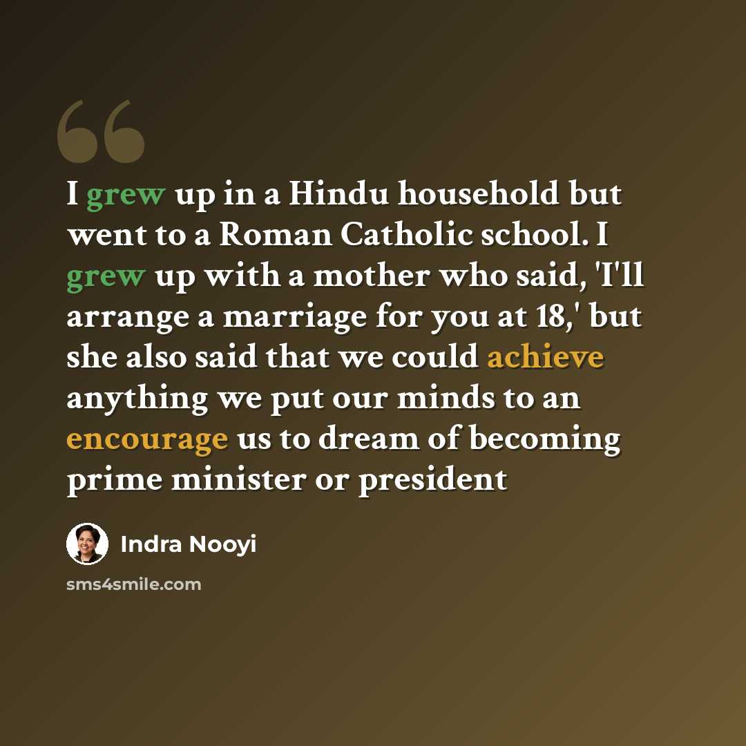 “I grew up in a Hindu household but went to a Roman Catholic school. I grew up with a mother who said, 'I'll arrange a marriage for you at 18,' but she also said that we could achieve anything we put our minds to an encourage us to dream of becoming prime minister or president” quote by Indra Nooyi