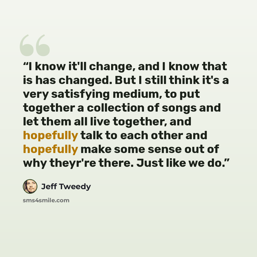 “I know it'll change, and I know that is has changed. But I still think it's a very satisfying medium, to put together a collection of songs and let them all live together, and hopefully talk to each other and hopefully make some sense out of why theyr're there. Just like we do.” quote by Jeff Tweedy