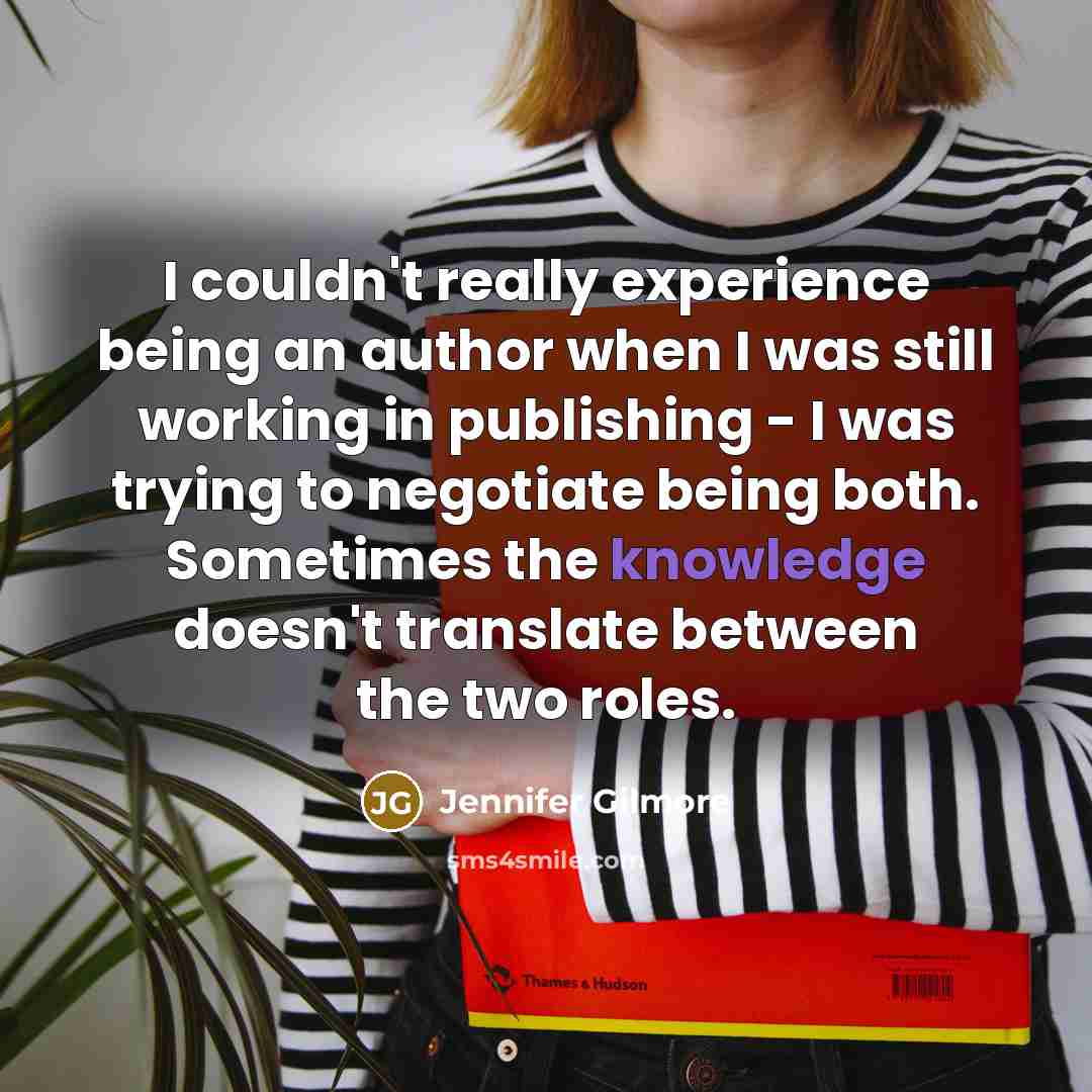 “I couldn't really experience being an author when I was still working in publishing - I was trying to negotiate being both. Sometimes the knowledge doesn't translate between the two roles.” quote by Jennifer Gilmore