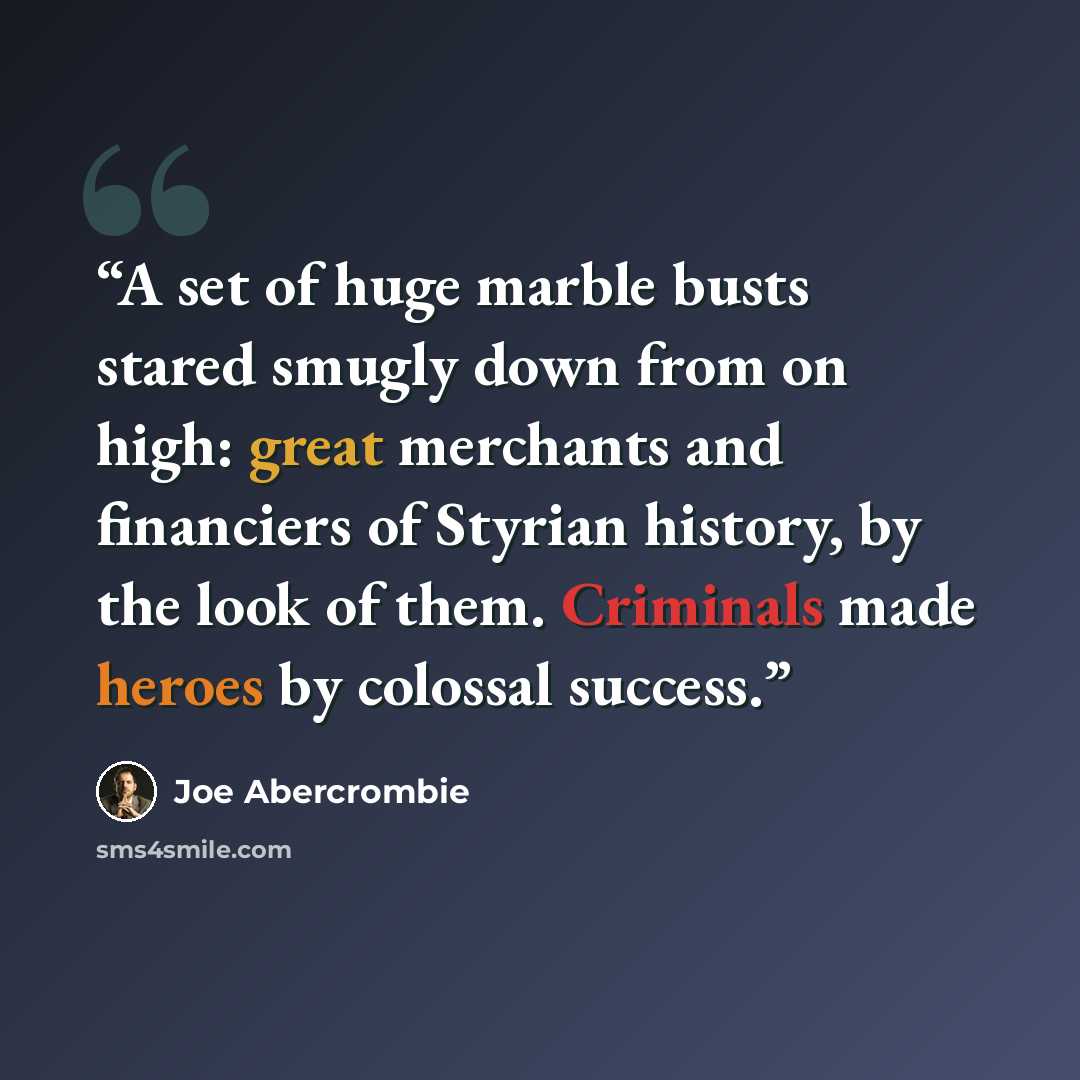 “A set of huge marble busts stared smugly down from on high: great merchants and financiers of Styrian history, by the look of them. Criminals made heroes by colossal success.” quote by Joe Abercrombie