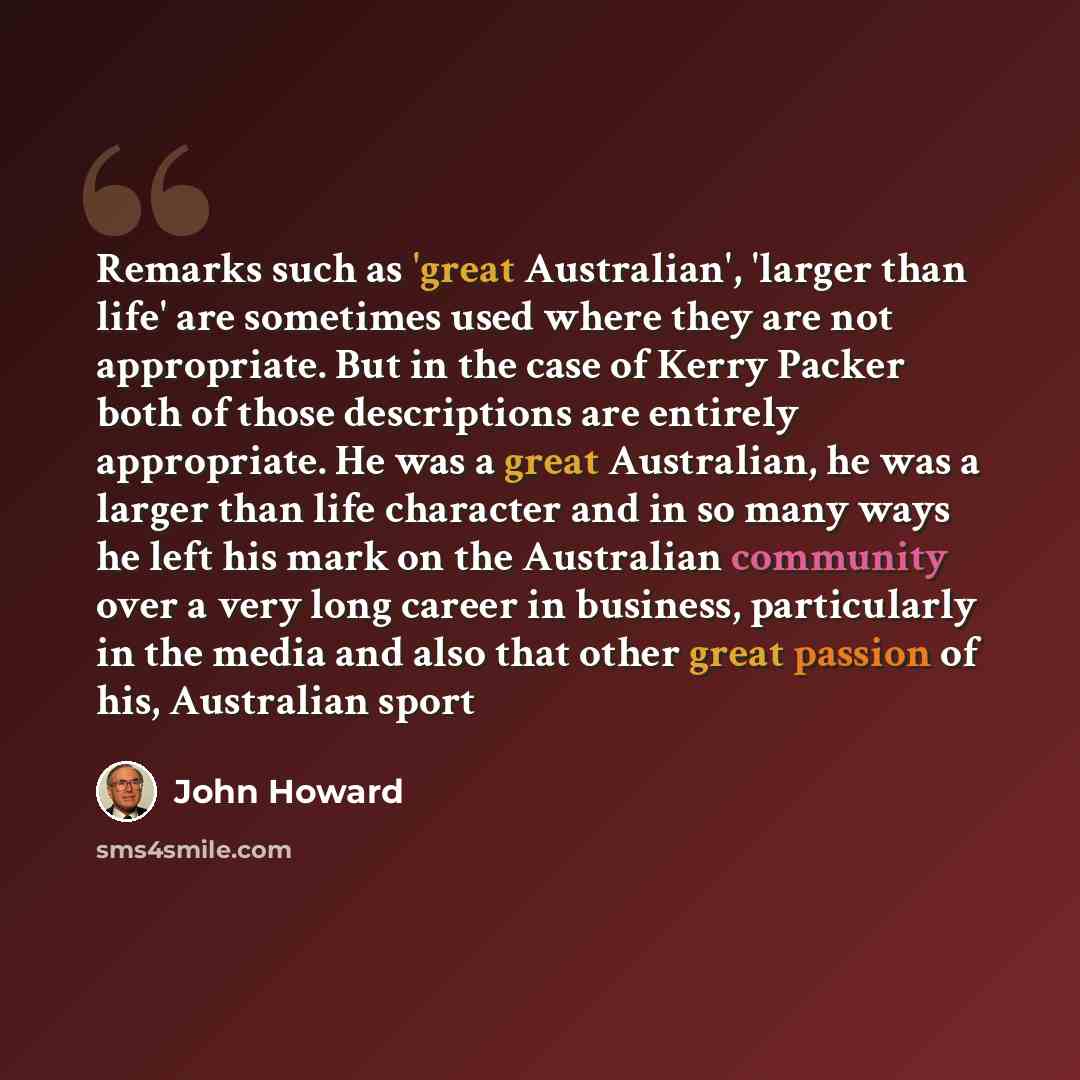 “Remarks such as 'great Australian', 'larger than life' are sometimes used where they are not appropriate. But in the case of Kerry Packer both of those descriptions are entirely appropriate. He was a great Australian, he was a larger than life character and in so many ways he left his mark on the…” quote by John Howard