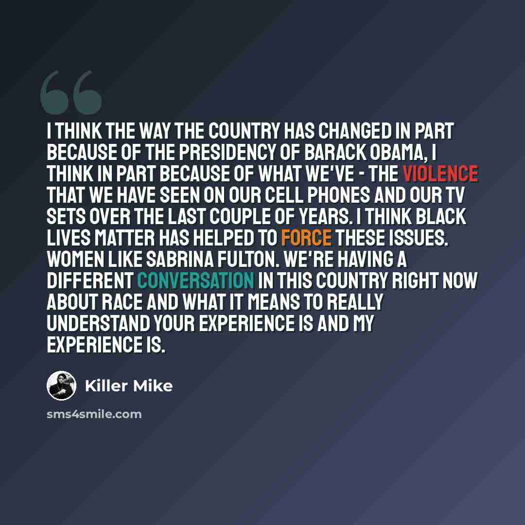 “I think the way the country has changed in part because of the presidency of Barack Obama, I think in part because of what we've - the violence that we have seen on our cell phones and our TV sets over the last couple of years. I think Black Lives Matter has helped to force these issues. Women…” quote by Killer Mike