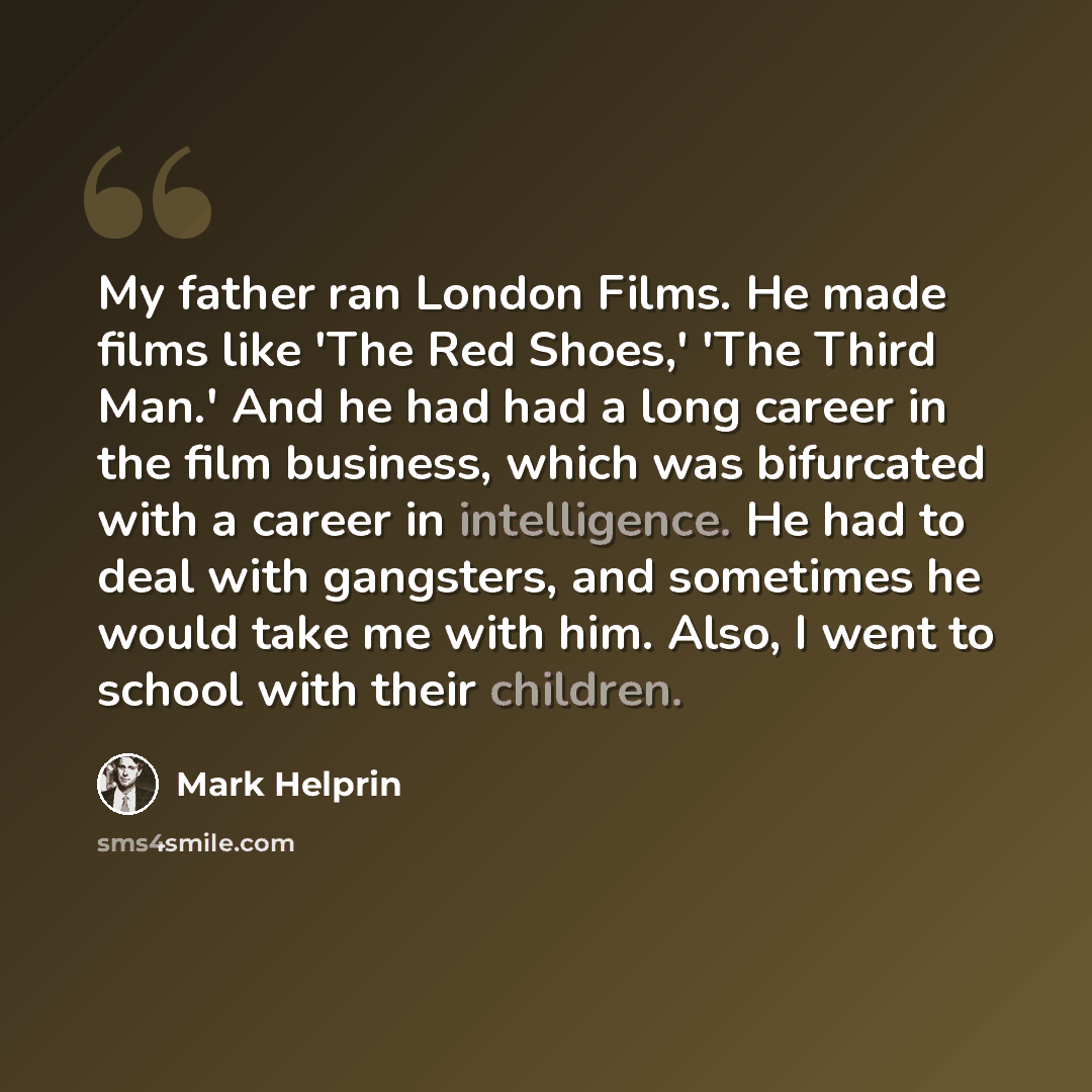 “My father ran London Films. He made films like 'The Red Shoes,' 'The Third Man.' And he had had a long career in the film business, which was bifurcated with a career in intelligence. He had to deal with gangsters, and sometimes he would take me with him. Also, I went to school with their children.” quote by Mark Helprin