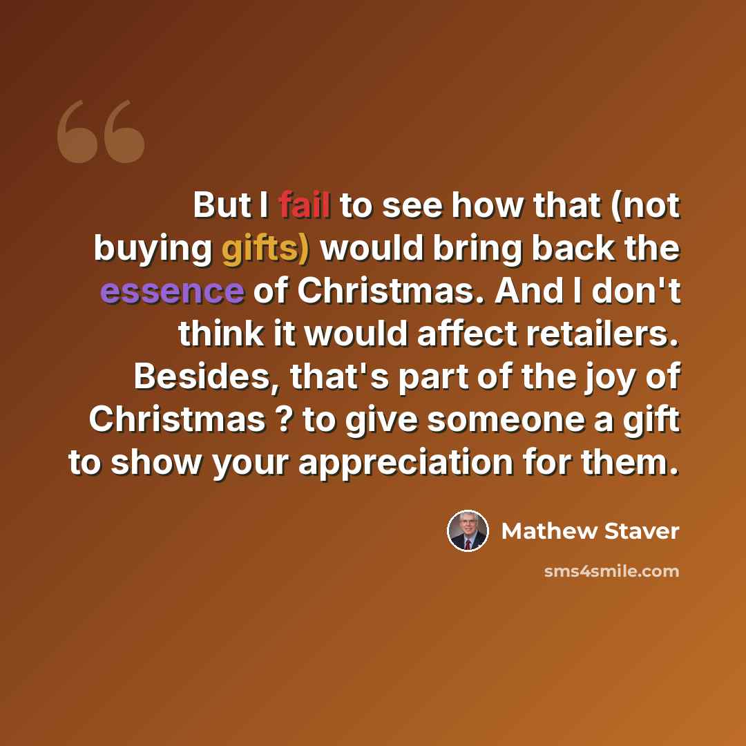 “But I fail to see how that (not buying gifts) would bring back the essence of Christmas. And I don't think it would affect retailers. Besides, that's part of the joy of Christmas ? to give someone a gift to show your appreciation for them.” quote by Mathew Staver