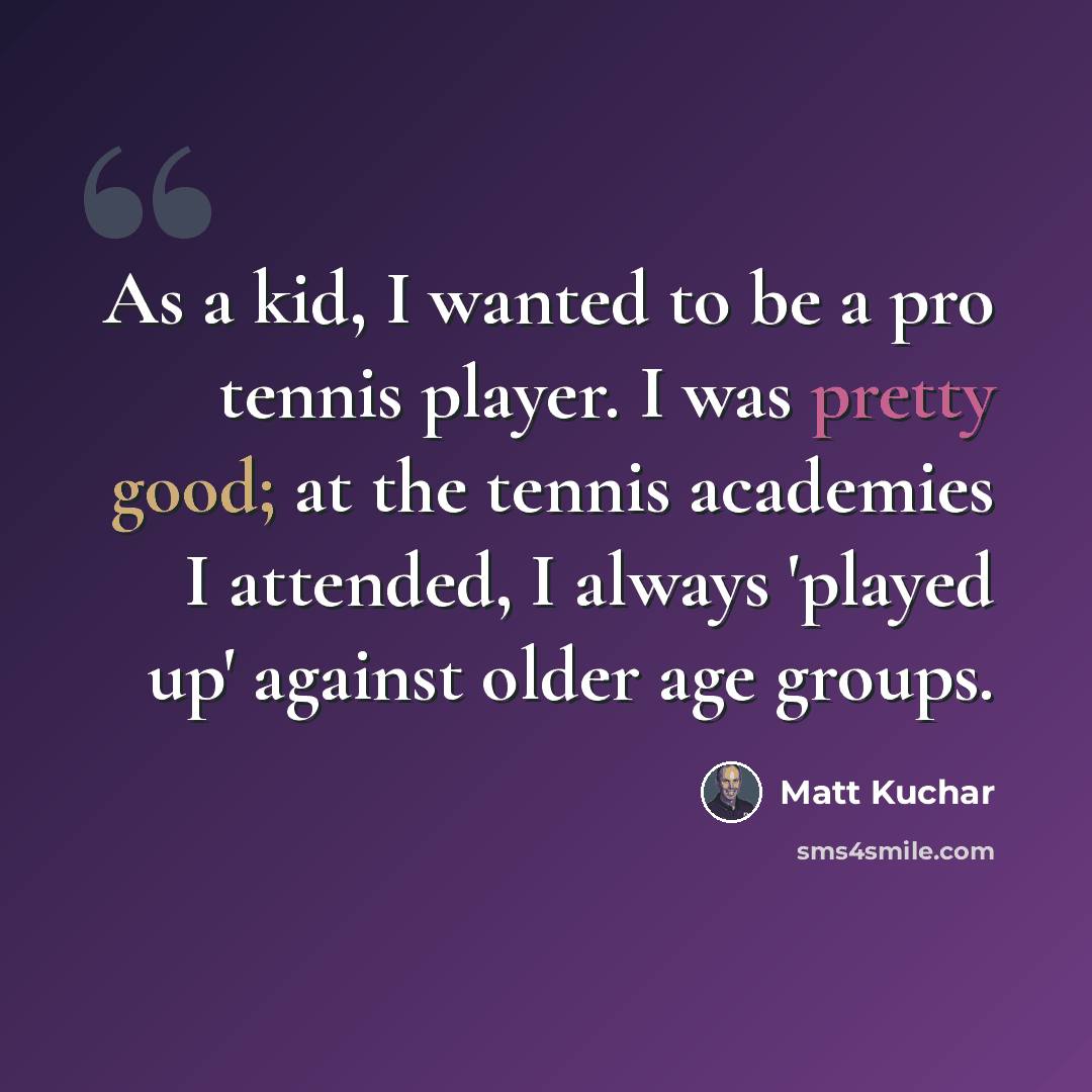 “As a kid, I wanted to be a pro tennis player. I was pretty good; at the tennis academies I attended, I always 'played up' against older age groups.” quote by Matt Kuchar