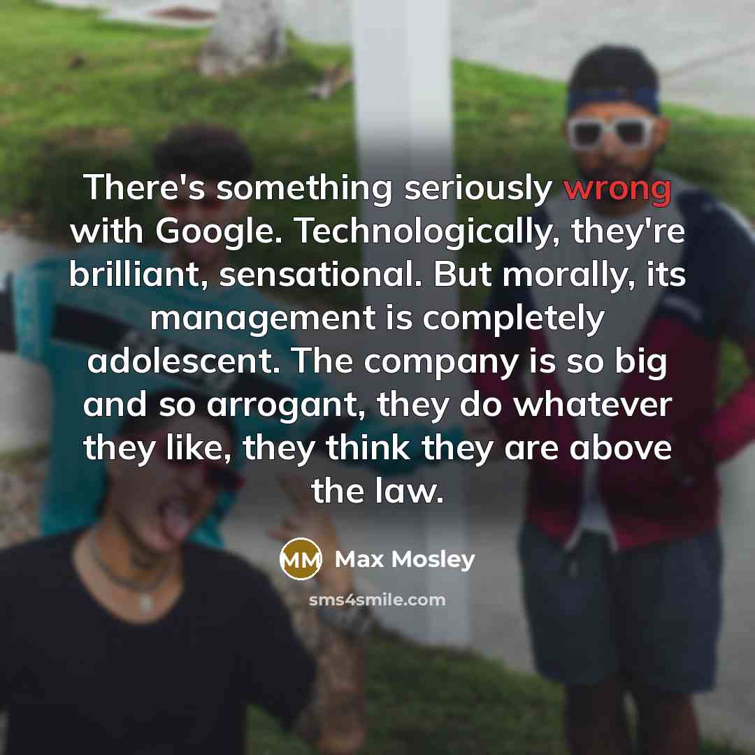 “There's something seriously wrong with Google. Technologically, they're brilliant, sensational. But morally, its management is completely adolescent. The company is so big and so arrogant, they do whatever they like, they think they are above the law.” quote by Max Mosley