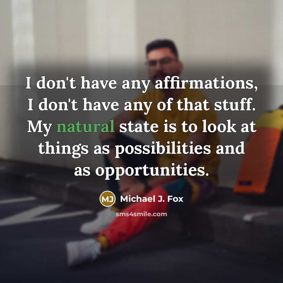 “I don't have any affirmations, I don't have any of that stuff. My natural state is to look at things as possibilities and as opportunities.” quote by Michael J. Fox