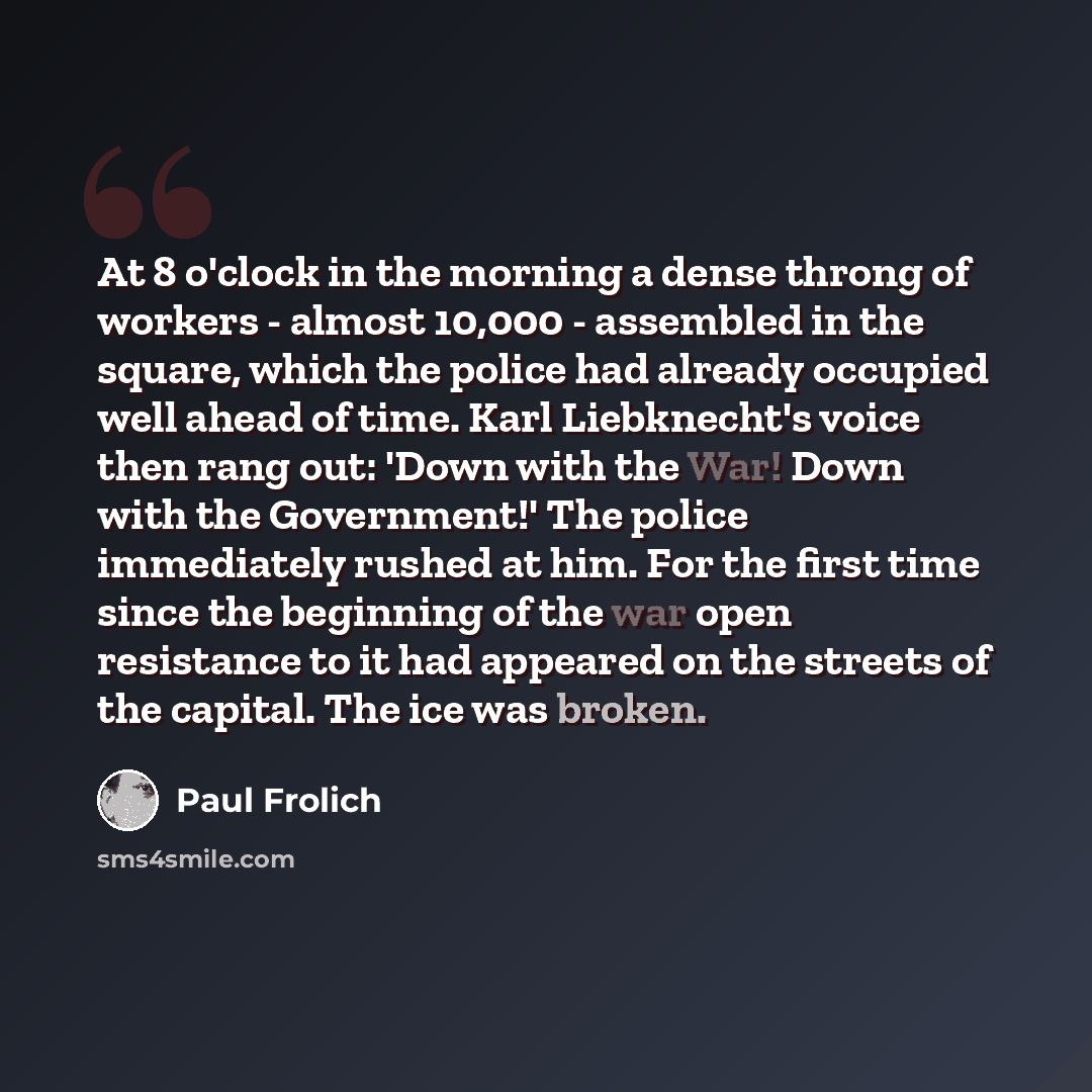 “At 8 o'clock in the morning a dense throng of workers - almost 10,000 - assembled in the square, which the police had already occupied well ahead of time. Karl Liebknecht's voice then rang out: 'Down with the War! Down with the Government!' The police immediately rushed at him. For the first time…” quote by Paul Frolich