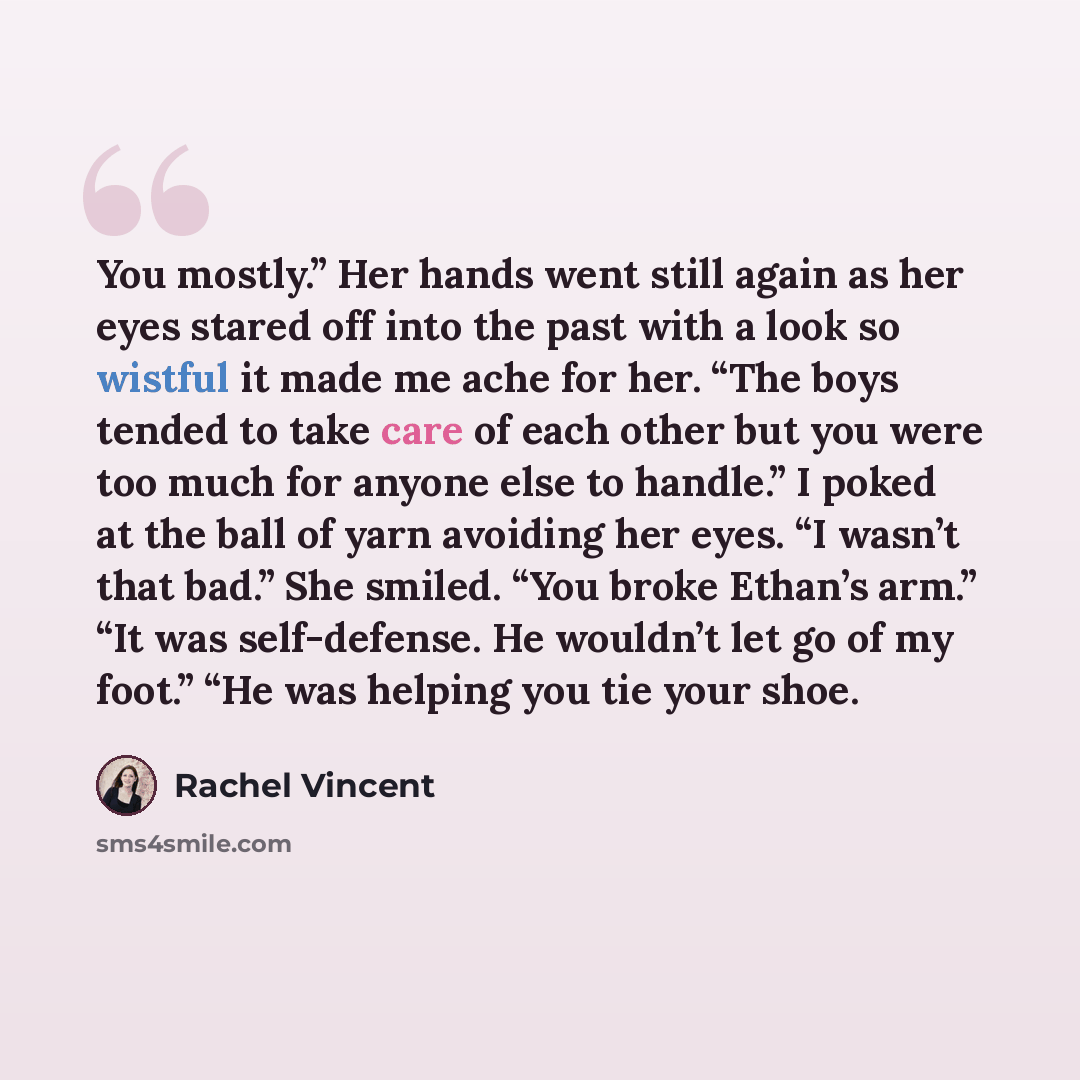 “You mostly.” Her hands went still again as her eyes stared off into the past with a look so wistful it made me ache for her. “The boys tended to take care of each other but you were too much for anyone else to handle.” I poked at the ball of yarn avoiding her eyes. “I wasn’t that bad.” She smiled…” quote by Rachel Vincent