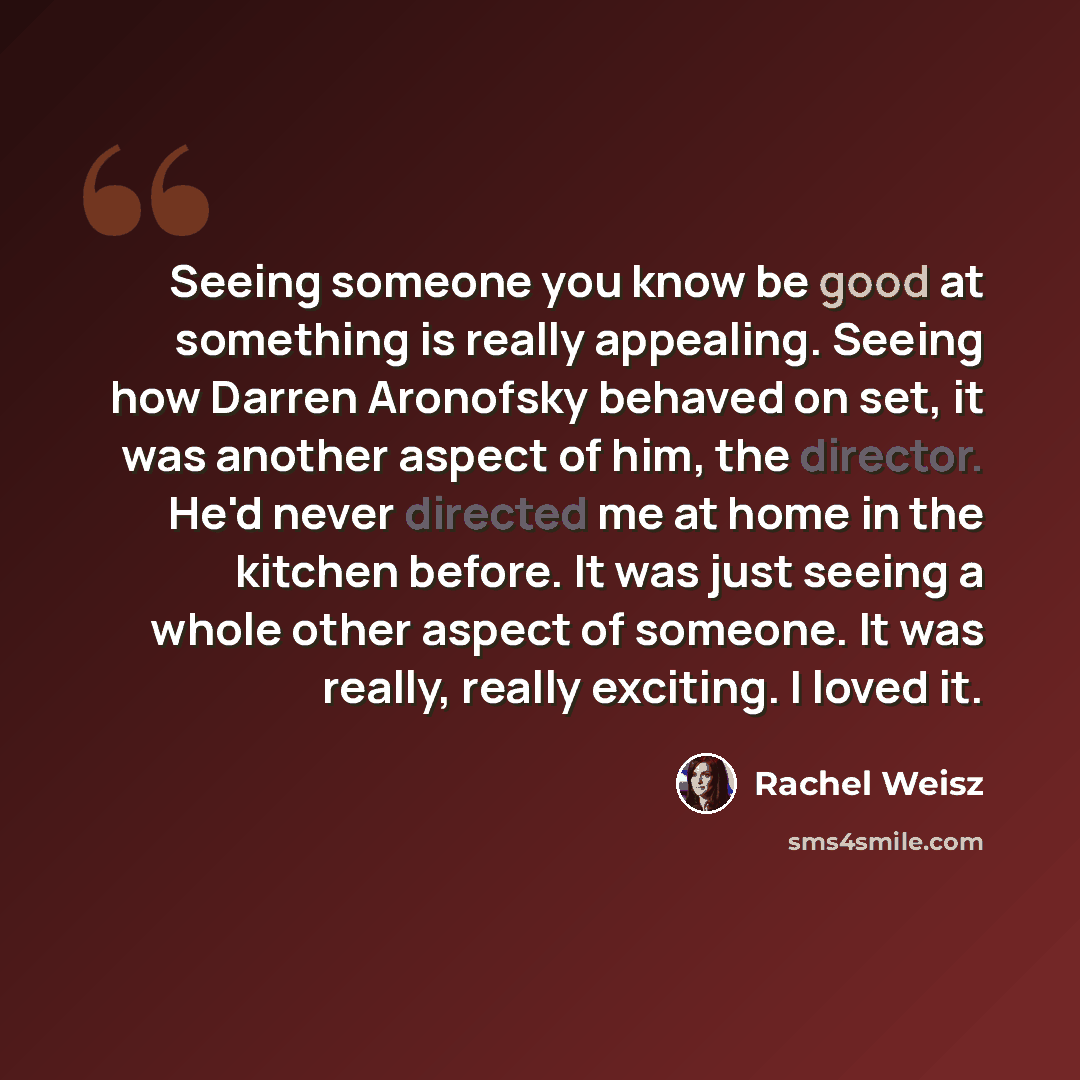 “Seeing someone you know be good at something is really appealing. Seeing how Darren Aronofsky behaved on set, it was another aspect of him, the director. He'd never directed me at home in the kitchen before. It was just seeing a whole other aspect of someone. It was really, really exciting. I…” quote by Rachel Weisz