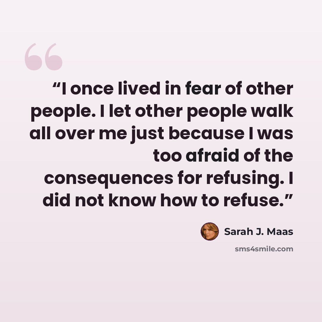 “I once lived in fear of other people. I let other people walk all over me just because I was too afraid of the consequences for refusing. I did not know how to refuse.” quote by Sarah J. Maas