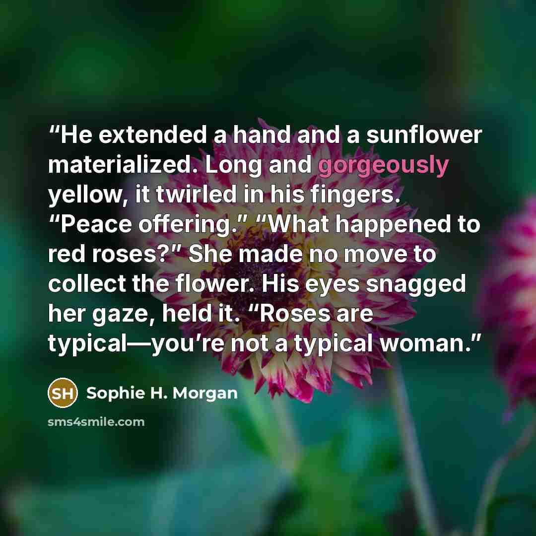 “He extended a hand and a sunflower materialized. Long and gorgeously yellow, it twirled in his fingers. “Peace offering.” “What happened to red roses?” She made no move to collect the flower. His eyes snagged her gaze, held it. “Roses are typical—you’re not a typical woman.” quote by Sophie H. Morgan