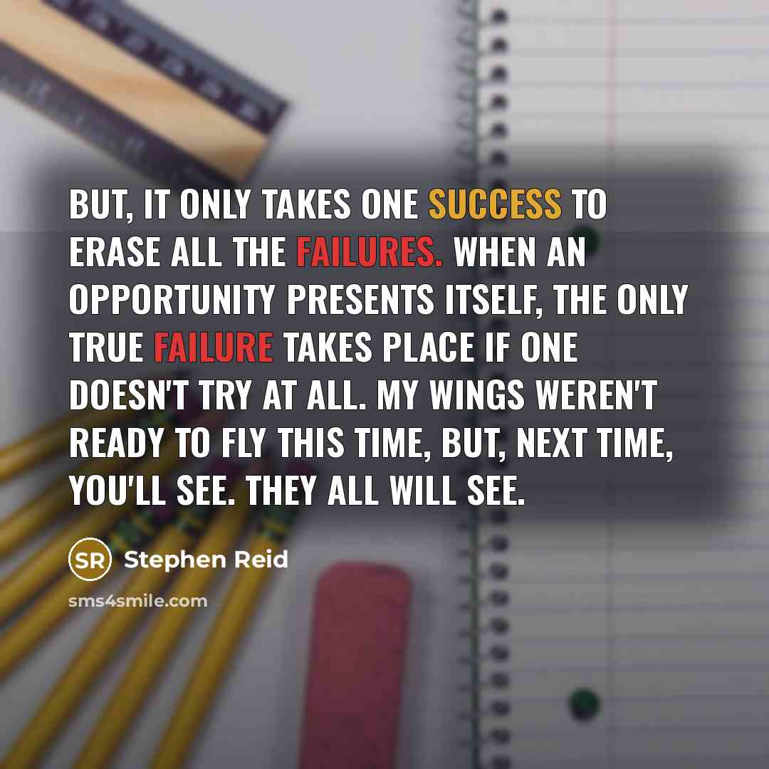 “But, it only takes one success to erase all the failures. When an opportunity presents itself, the only true failure takes place if one doesn't try at all. My wings weren't ready to fly this time, but, next time, you'll see. They all will see.” quote by Stephen Reid