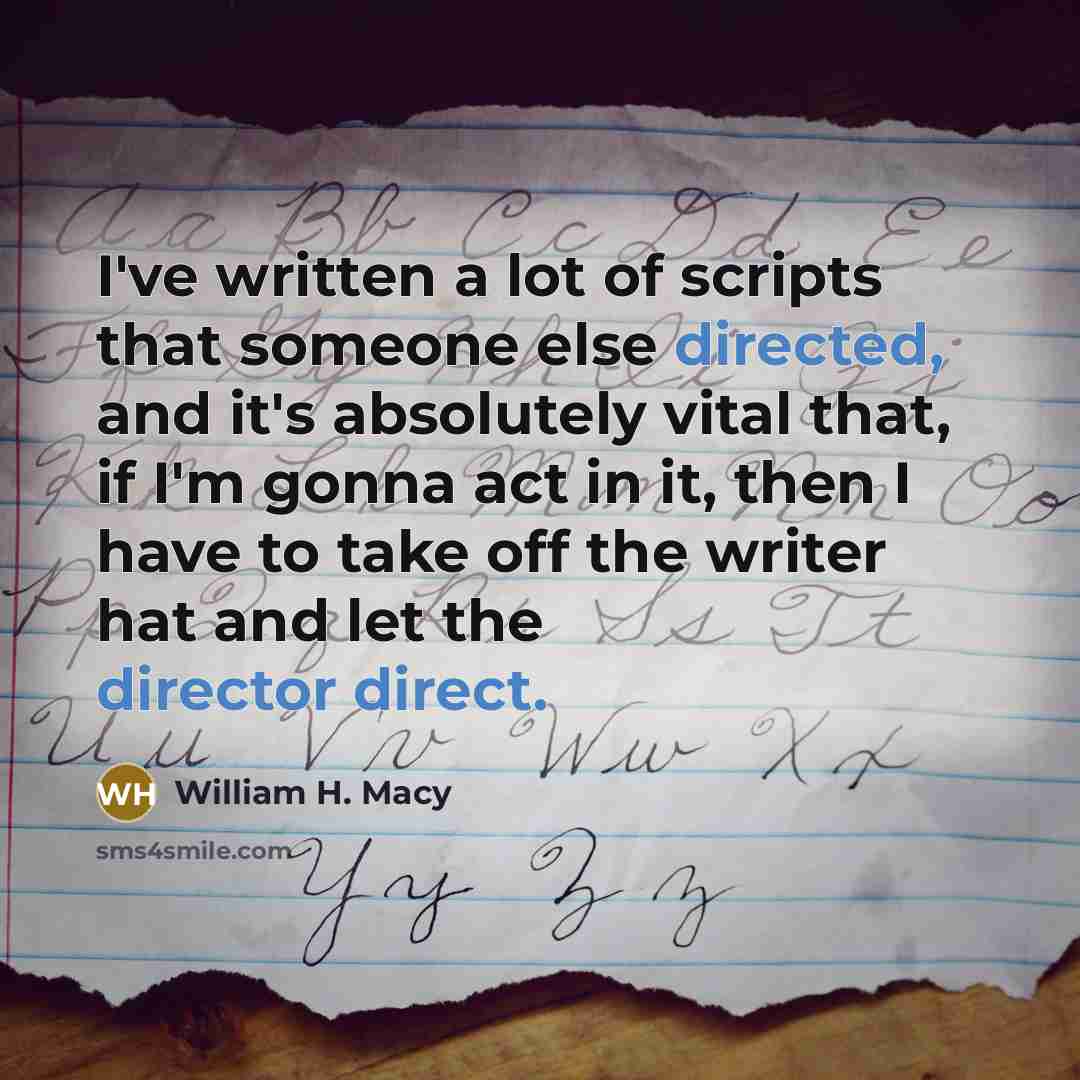 “I've written a lot of scripts that someone else directed, and it's absolutely vital that, if I'm gonna act in it, then I have to take off the writer hat and let the director direct.” quote by William H. Macy