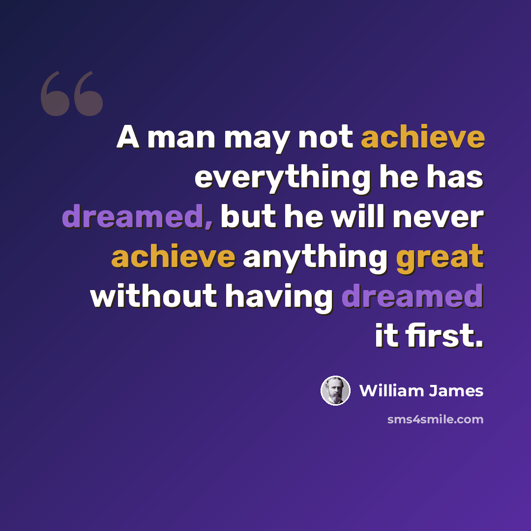 “A man may not achieve everything he has dreamed, but he will never achieve anything great without having dreamed it first.” quote by William James
