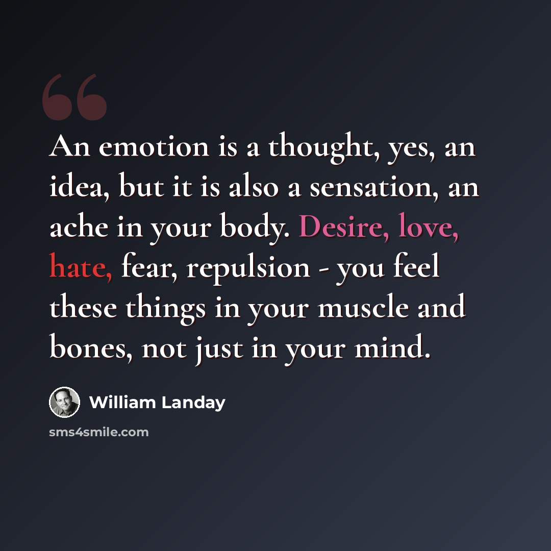 “An emotion is a thought, yes, an idea, but it is also a sensation, an ache in your body. Desire, love, hate, fear, repulsion - you feel these things in your muscle and bones, not just in your mind.” quote by William Landay