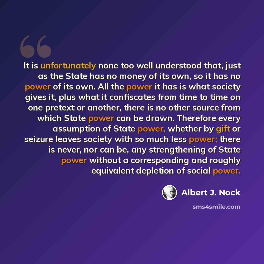 “It is unfortunately none too well understood that, just as the State has no money of its own, so it has no power of its own. All the power it has is what society gives it, plus what it confiscates from time to time on one pretext or another, there is no other source from which State power can be…” quote by Albert J. Nock