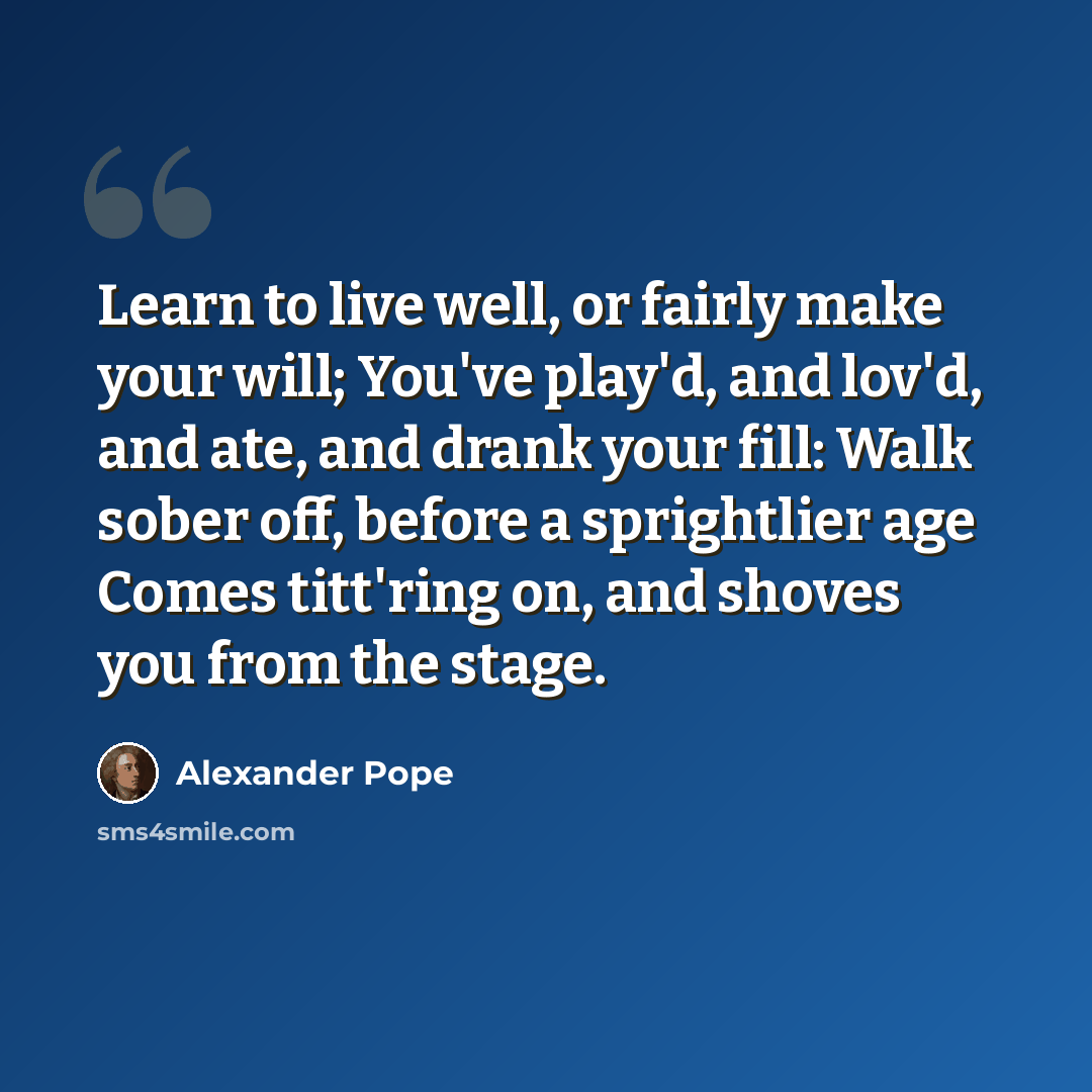 “Learn to live well, or fairly make your will; You've play'd, and lov'd, and ate, and drank your fill: Walk sober off, before a sprightlier age Comes titt'ring on, and shoves you from the stage.” quote by Alexander Pope
