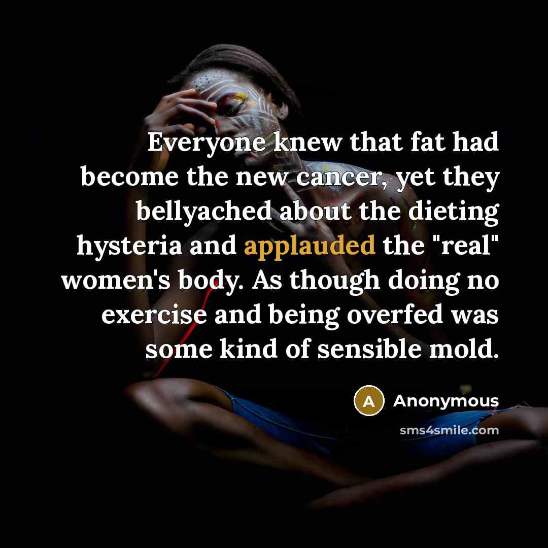 “Everyone knew that fat had become the new cancer, yet they bellyached about the dieting hysteria and applauded the "real" women's body. As though doing no exercise and being overfed was some kind of sensible mold.” quote by Anonymous