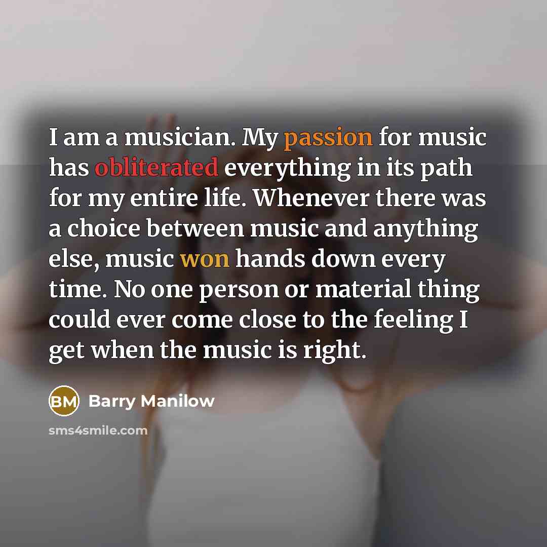 “I am a musician. My passion for music has obliterated everything in its path for my entire life. Whenever there was a choice between music and anything else, music won hands down every time. No one person or material thing could ever come close to the feeling I get when the music is right.” quote by Barry Manilow