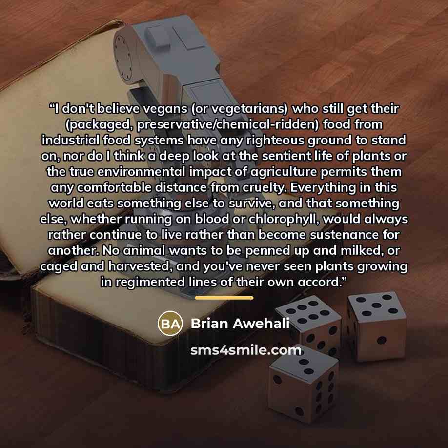 “I don't believe vegans (or vegetarians) who still get their (packaged, preservative/chemical-ridden) food from industrial food systems have any righteous ground to stand on, nor do I think a deep look at the sentient life of plants or the true environmental impact of agriculture permits them any…” quote by Brian Awehali