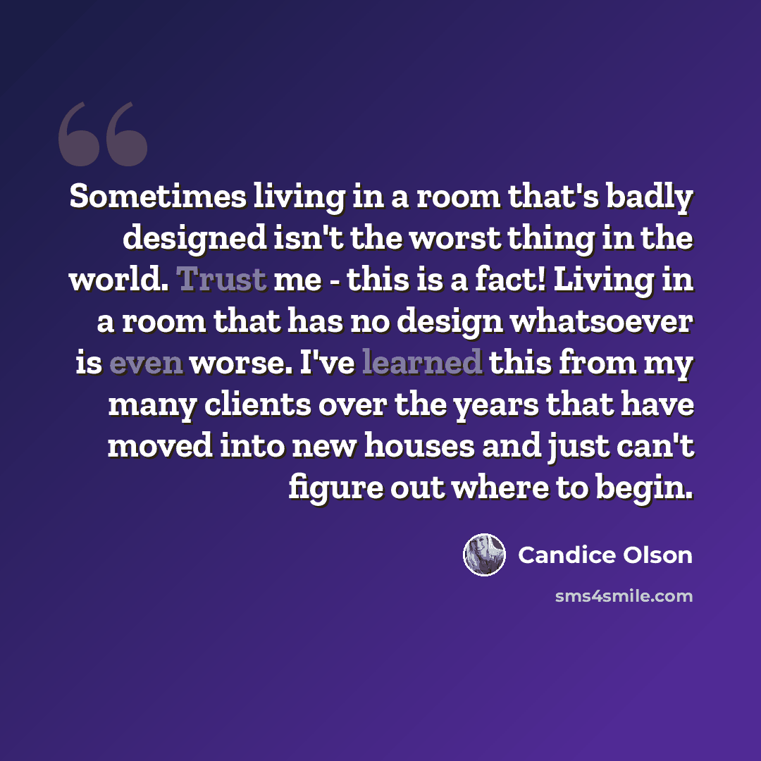 “Sometimes living in a room that's badly designed isn't the worst thing in the world. Trust me - this is a fact! Living in a room that has no design whatsoever is even worse. I've learned this from my many clients over the years that have moved into new houses and just can't figure out where to…” quote by Candice Olson