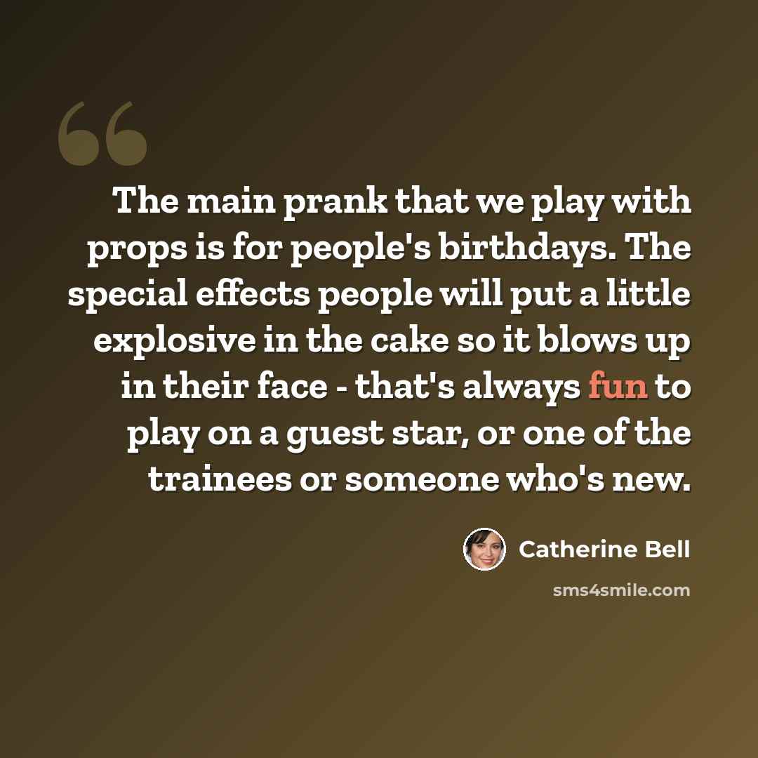 “The main prank that we play with props is for people's birthdays. The special effects people will put a little explosive in the cake so it blows up in their face - that's always fun to play on a guest star, or one of the trainees or someone who's new.” quote by Catherine Bell