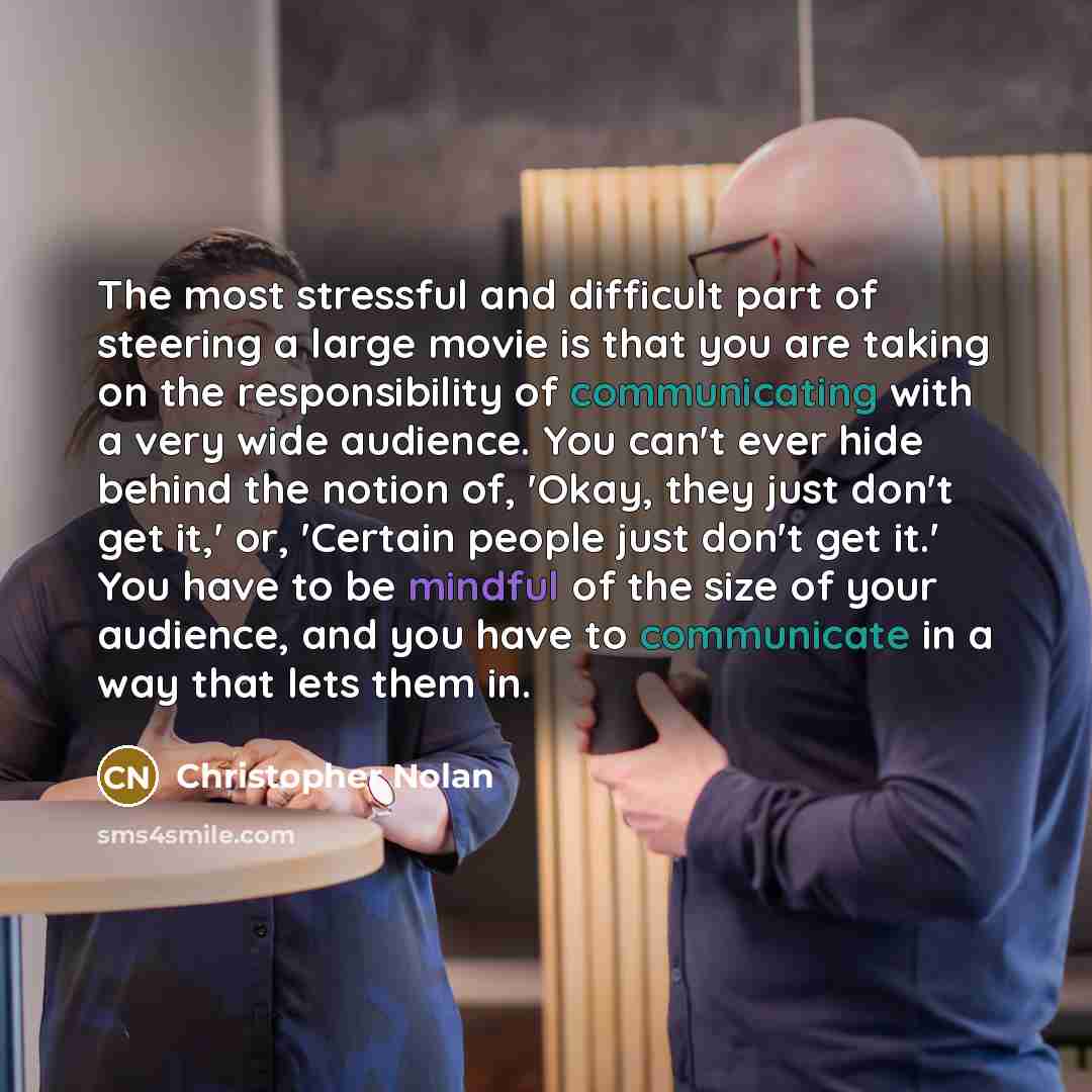 “The most stressful and difficult part of steering a large movie is that you are taking on the responsibility of communicating with a very wide audience. You can't ever hide behind the notion of, 'Okay, they just don't get it,' or, 'Certain people just don't get it.' You have to be mindful of the…” quote by Christopher Nolan
