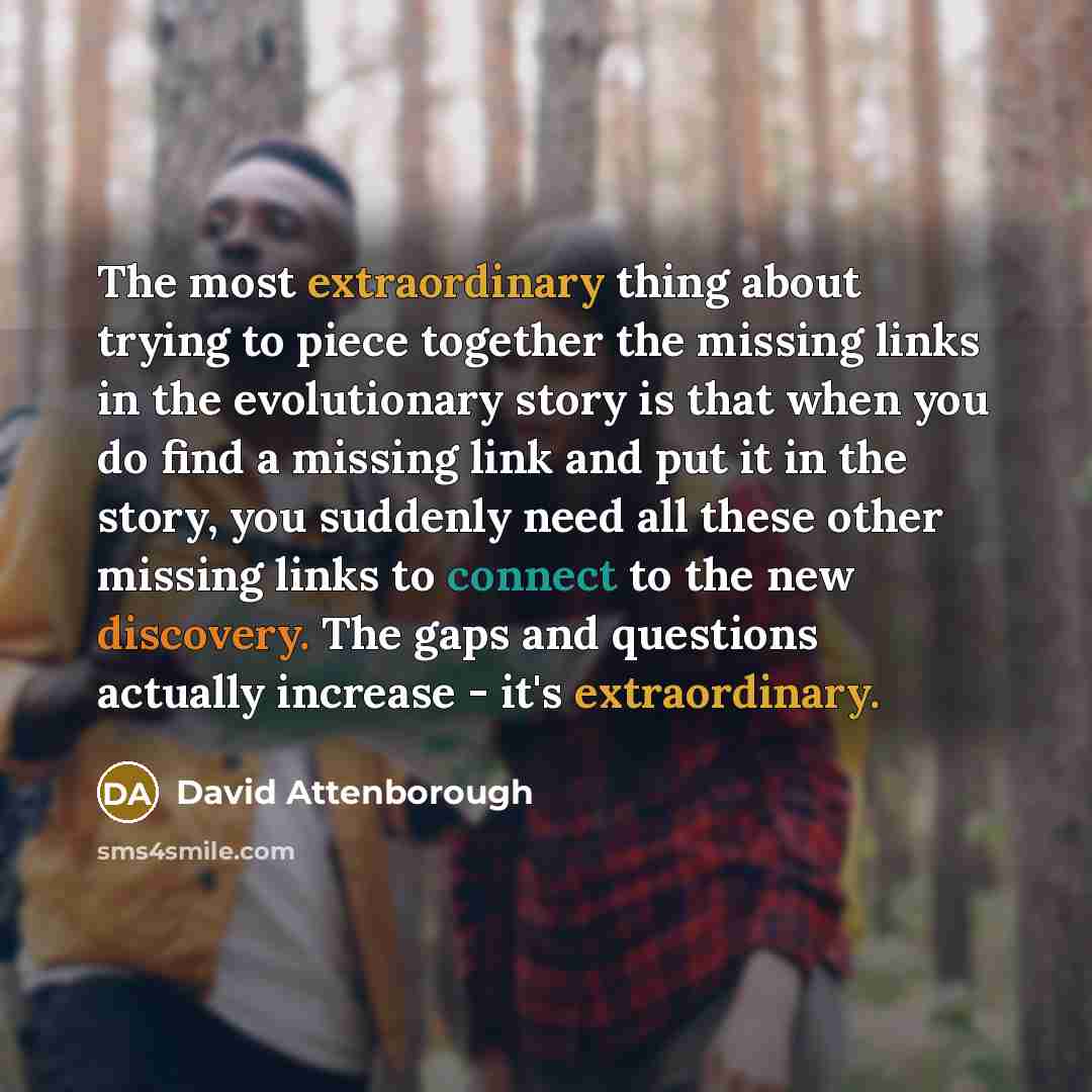 “The most extraordinary thing about trying to piece together the missing links in the evolutionary story is that when you do find a missing link and put it in the story, you suddenly need all these other missing links to connect to the new discovery. The gaps and questions actually increase - it's…” quote by David Attenborough