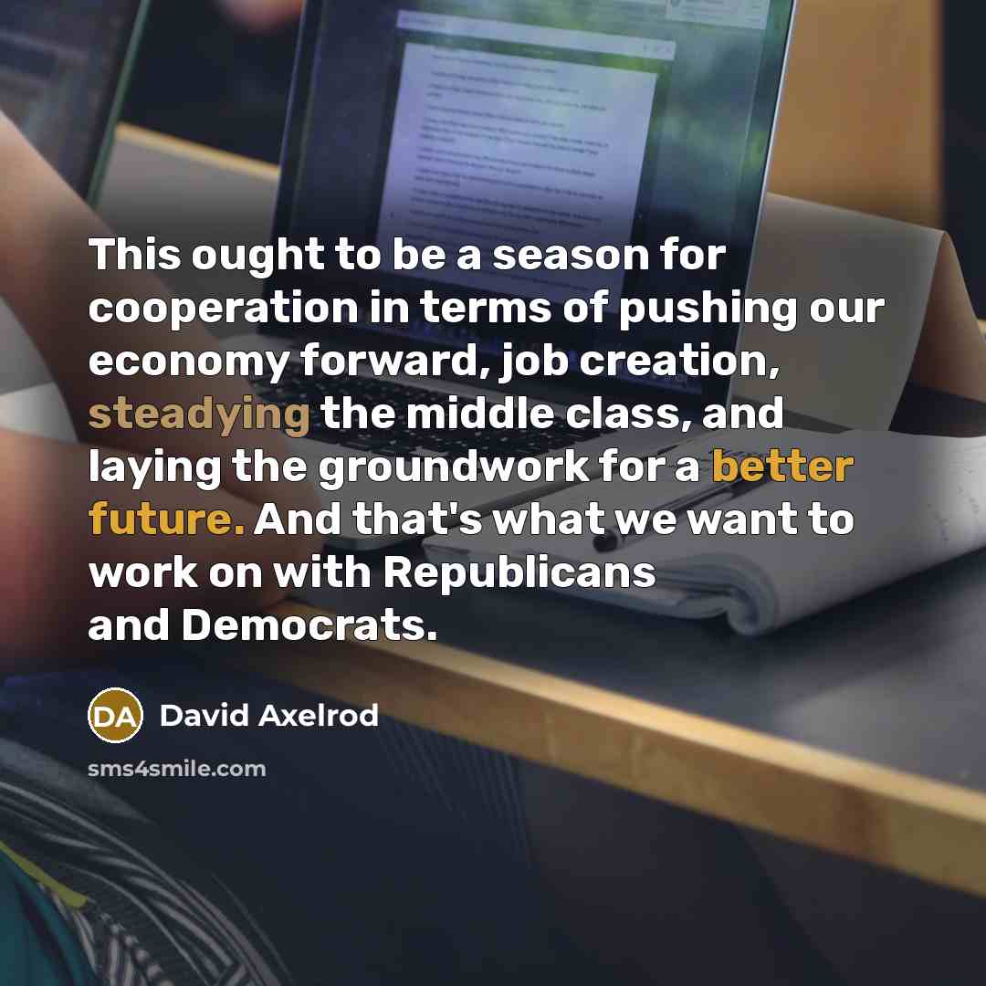 “This ought to be a season for cooperation in terms of pushing our economy forward, job creation, steadying the middle class, and laying the groundwork for a better future. And that's what we want to work on with Republicans and Democrats.” quote by David Axelrod