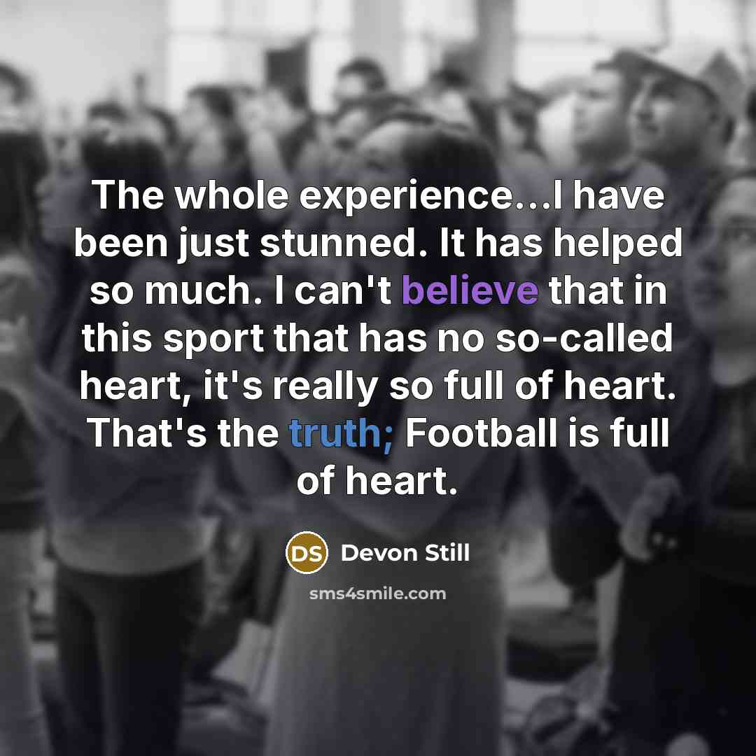 “The whole experience...I have been just stunned. It has helped so much. I can't believe that in this sport that has no so-called heart, it's really so full of heart. That's the truth; Football is full of heart.” quote by Devon Still