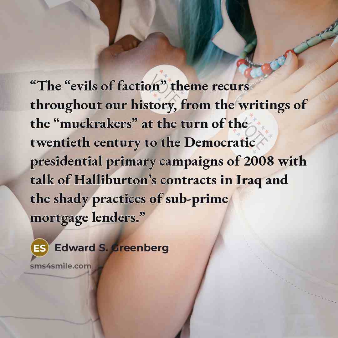 “The “evils of faction” theme recurs throughout our history, from the writings of the “muckrakers” at the turn of the twentieth century to the Democratic presidential primary campaigns of 2008 with talk of Halliburton’s contracts in Iraq and the shady practices of sub-prime mortgage lenders.” quote by Edward S. Greenberg
